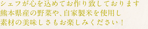 シェフが心を込めてお作り致しております。熊本県産の野菜や、自家製米を使用し素材の美味しさもお楽しみください！