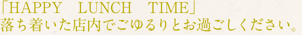 「HAPPY　LUNCH　TIME」落ち着いた店内でごゆるりとお過ごしください。