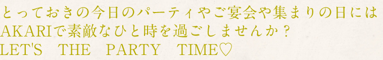 とっておきの今日のパーティやご宴会や集まりの日にはAKARIで素敵なひと時を過ごしませんか？LET'S　THE　PARTY　TIME♡